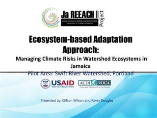 Ecosystem-based Adaptation
Approach:
Managing Climate Risks in Watershed Ecosystems in
Jamaica
Pilot Area: Swift River Watershed, Portland
Presented by: Clifton Wilson and Kevin Douglas
 