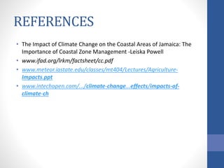 REFERENCES
• The Impact of Climate Change on the Coastal Areas of Jamaica: The
Importance of Coastal Zone Management -Leiska Powell
• www.ifad.org/lrkm/factsheet/cc.pdf
• www.meteor.iastate.edu/classes/mt404/Lectures/Agriculture-
Impacts.ppt
• www.intechopen.com/.../climate-change...effects/impacts-of-
climate-ch
 