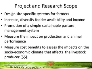 ResearchandDevelopmentDivision
LivestockResearchandImprovementUnit
Project and Research Scope
• Design site specific systems for farmers
• Increase, diversify fodder availability and income
• Promotion of a simple sustainable pasture
management system
• Measure the impact on production and animal
performance
• Measure cost benefits to assess the impacts on the
socio-economic climate that affects the livestock
producer ($$).
 