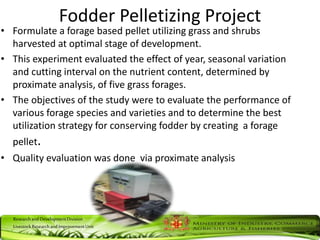 ResearchandDevelopmentDivision
LivestockResearchandImprovementUnit
Fodder Pelletizing Project
• Formulate a forage based pellet utilizing grass and shrubs
harvested at optimal stage of development.
• This experiment evaluated the effect of year, seasonal variation
and cutting interval on the nutrient content, determined by
proximate analysis, of five grass forages.
• The objectives of the study were to evaluate the performance of
various forage species and varieties and to determine the best
utilization strategy for conserving fodder by creating a forage
pellet.
• Quality evaluation was done via proximate analysis
 