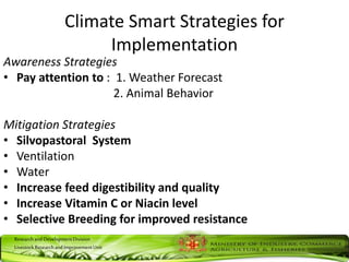 ResearchandDevelopmentDivision
LivestockResearchandImprovementUnit
Climate Smart Strategies for
Implementation
Awareness Strategies
• Pay attention to : 1. Weather Forecast
2. Animal Behavior
Mitigation Strategies
• Silvopastoral System
• Ventilation
• Water
• Increase feed digestibility and quality
• Increase Vitamin C or Niacin level
• Selective Breeding for improved resistance
 