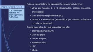 Existe a possibilidade de transmissão nosocomial de vírus:
 Vírus da hepatite B e C (transfusões, diálise, injecções,
endoscopia);
 vírus sincicial respiratório (RSV);
 rotavírus e enterovírus (transmitidos por contacto mão-boca
ou pela via fecal-oral).
Outros exemplos de vírus transmissíveis são:
 citomegalovírus (CMV);
 vírus da gripe;
 herpes simplex;
 varicela-zoster;
 HIV;
 Ébola.
mICROBIOLOGIA
1.2. Morfologia e
estrutura dos
microorganismos
1.2.1.Vírus
 