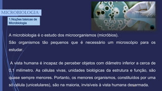 3
A microbiologia é o estudo dos microorganismos (micróbios).
São organismos tão pequenos que é necessário um microscópio para os
estudar.
A vista humana é incapaz de perceber objetos com diâmetro inferior a cerca de
0,1 milímetro. As células vivas, unidades biológicas da estrutura e função, são
quase sempre menores. Portanto, os menores organismos, constituídos por uma
só célula (unicelulares), são na maioria, invisíveis à vista humana desarmada.
mICROBIOLOGIA
1.Noções básicas de
Microbiologia
 