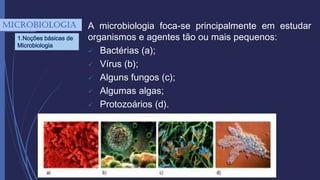 A microbiologia foca-se principalmente em estudar
organismos e agentes tão ou mais pequenos:
 Bactérias (a);
 Vírus (b);
 Alguns fungos (c);
 Algumas algas;
 Protozoários (d).
mICROBIOLOGIA
1.Noções básicas de
Microbiologia
 