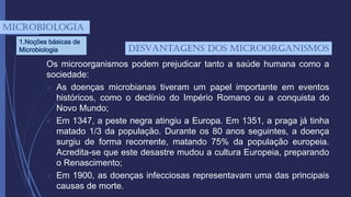 Os microorganismos podem prejudicar tanto a saúde humana como a
sociedade:
 As doenças microbianas tiveram um papel importante em eventos
históricos, como o declínio do Império Romano ou a conquista do
Novo Mundo;
 Em 1347, a peste negra atingiu a Europa. Em 1351, a praga já tinha
matado 1/3 da população. Durante os 80 anos seguintes, a doença
surgiu de forma recorrente, matando 75% da população europeia.
Acredita-se que este desastre mudou a cultura Europeia, preparando
o Renascimento;
 Em 1900, as doenças infecciosas representavam uma das principais
causas de morte.
mICROBIOLOGIA
1.Noções básicas de
Microbiologia desVantagens dos microorganismos
 