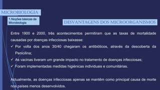mICROBIOLOGIA
1.Noções básicas de
Microbiologia
Entre 1900 e 2000, três acontecimentos permitiram que as taxas de mortalidade
causadas por doenças infecciosas baixasse:
 Por volta dos anos 30/40 chegaram os antibióticos, através da descoberta da
Penicilina;
 As vacinas tiveram um grande impacto no tratamento de doenças infecciosas;
 Foram implementadas medidas higiénicas individuais e comunitárias.
Actualmente, as doenças infecciosas apenas se mantêm como principal causa de morte
nos países menos desenvolvidos.
desVantagens dos microorganismos
 