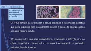 Os vírus limitam-se a fornecer à célula infectada a informação genética
que será expressa pelo equipamento celular à custa da energia obtida
por essa mesma célula.
São considerados parasitas intracelulares, provocando a infecção viral na
célula hospedeira, causando-lhe um mau funcionamento e podendo,
inclusive, levá-la à morte.
mICROBIOLOGIA
1.2. Morfologia e
estrutura dos
microorganismos
1.2.1.Vírus
 