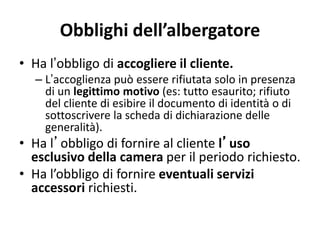 Obblighi dell’albergatore
• Ha l’obbligo di accogliere il cliente.
– L’accoglienza può essere rifiutata solo in presenza
di un legittimo motivo (es: tutto esaurito; rifiuto
del cliente di esibire il documento di identità o di
sottoscrivere la scheda di dichiarazione delle
generalità).
• Ha l’obbligo di fornire al cliente l’uso
esclusivo della camera per il periodo richiesto.
• Ha l’obbligo di fornire eventuali servizi
accessori richiesti.
 