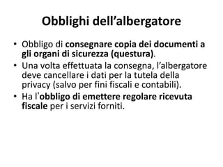 Obblighi dell’albergatore
• Obbligo di consegnare copia dei documenti a
gli organi di sicurezza (questura).
• Una volta effettuata la consegna, l’albergatore
deve cancellare i dati per la tutela della
privacy (salvo per fini fiscali e contabili).
• Ha l’obbligo di emettere regolare ricevuta
fiscale per i servizi forniti.
 