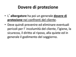 Dovere di protezione
• L’albergatore ha poi un generale dovere di
protezione nei confronti del cliente.
• Deve quindi prevenire ed eliminare eventuali
pericoli per l’ incolumità del cliente, l’igiene, la
sicurezza, il diritto al riposo, alla quiete ed in
generale il godimento del soggiorno.
 