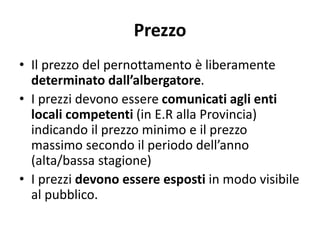 Prezzo
• Il prezzo del pernottamento è liberamente
determinato dall’albergatore.
• I prezzi devono essere comunicati agli enti
locali competenti (in E.R alla Provincia)
indicando il prezzo minimo e il prezzo
massimo secondo il periodo dell’anno
(alta/bassa stagione)
• I prezzi devono essere esposti in modo visibile
al pubblico.
 
