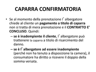 CAPARRA CONFIRMATORIA
• Se al momento della prenotazione l’albergatore
chiede al cliente un pagamento a titolo di caparra
non si tratta di mera prenotazione e il CONTRATTO E’
CONCLUSO. Quindi:
– se è inadempiente il cliente, l’albergatore può
trattenere la caparra a titolo di risarcimento del
danno.
– se è l’albergatore ad essere inadempiente
(perché non ha tenuto a disposizione la camera), il
consumatore ha diritto a ricevere il doppio della
somma versata.
 