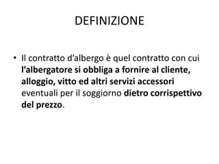 DEFINIZIONE
• Il contratto d’albergo è quel contratto con cui
l’albergatore si obbliga a fornire al cliente,
alloggio, vitto ed altri servizi accessori
eventuali per il soggiorno dietro corrispettivo
del prezzo.
 