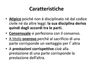 Caratteristiche
• Atipico poiché non è disciplinato né dal codice
civile né da altre leggi: la sua disciplina deriva
quindi dagli accordi tra le parti.
• Consensuale si perfeziona con il consenso.
• A titolo oneroso perché al sacrificio di una
parte corrisponde un vantaggio per l’altra
• A prestazioni corrispettive cioè alla
prestazione di una parte corrisponde la
prestazione dell’altra.
 