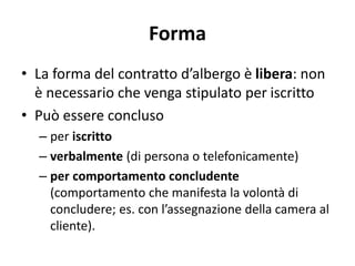 Forma
• La forma del contratto d’albergo è libera: non
è necessario che venga stipulato per iscritto
• Può essere concluso
– per iscritto
– verbalmente (di persona o telefonicamente)
– per comportamento concludente
(comportamento che manifesta la volontà di
concludere; es. con l’assegnazione della camera al
cliente).
 