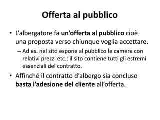 Offerta al pubblico
• L’albergatore fa un’offerta al pubblico cioè
una proposta verso chiunque voglia accettare.
– Ad es. nel sito espone al pubblico le camere con
relativi prezzi etc.; il sito contiene tutti gli estremi
essenziali del contratto.
• Affinché il contratto d’albergo sia concluso
basta l’adesione del cliente all’offerta.
 