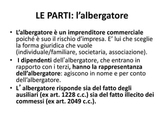 LE PARTI: l’albergatore
• L’albergatore è un imprenditore commerciale
poiché è suo il rischio d’impresa. E’ lui che sceglie
la forma giuridica che vuole
(individuale/familiare, societaria, associazione).
• I dipendenti dell’albergatore, che entrano in
rapporto con i terzi, hanno la rappresentanza
dell’albergatore: agiscono in nome e per conto
dell’albergatore.
• L’albergatore risponde sia del fatto degli
ausiliari (ex art. 1228 c.c.) sia del fatto illecito dei
commessi (ex art. 2049 c.c.).
 