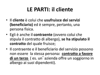 LE PARTI: il cliente
• Il cliente è colui che usufruisce dei servizi
(beneficiario) ed è sempre, pertanto, una
persona fisica.
• Egli è anche il contraente (ovvero colui che
stipula il contratto di albergo), se ha stipulato il
contratto del quale fruisce;
• Il contraente e il beneficiario del servizio possono
non essere la stessa persona: contratto a favore
di un terzo ( es. un’azienda offre un soggiorno in
albergo ai suoi dipendenti).
 