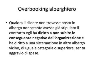 Overbooking alberghiero
• Qualora il cliente non trovasse posto in
albergo nonostante avesse già stipulato il
contratto egli ha diritto a non subire le
conseguenze negative dell’organizzazione e
ha diritto a una sistemazione in altro albergo
vicino, di uguale categoria o superiore, senza
aggravio di spese.
 