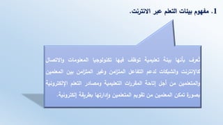 1.‫االنترنت‬ ‫عبر‬ ‫التعلم‬ ‫بيئات‬ ‫مفهوم‬.
‫عرف‬ُ‫ت‬‫بأنها‬‫بيئة‬‫تعليمية‬‫توظف‬‫فيها‬‫تكنولوجيا‬‫المعلومات‬‫و‬‫االتصال‬
‫كاإلنترنت‬‫الشبكات‬‫و‬‫لدعم‬‫التفاعل‬‫امن‬‫ز‬‫المت‬‫وغير‬‫امن‬‫ز‬‫المت‬‫بين‬‫ال‬‫معلمين‬
‫المتعلمين‬‫و‬‫من‬‫أجل‬‫إتاحة‬‫ات‬‫ر‬‫المقر‬‫التعليمية‬‫ومصادر‬‫التعلم‬‫اإللكت‬‫رونية‬
‫ة‬‫بصور‬‫تمكن‬‫المعلمين‬‫من‬‫تقويم‬‫المتعلمين‬‫دارتها‬‫ا‬‫و‬‫بطريقة‬‫إلكت‬‫رونية‬.
 