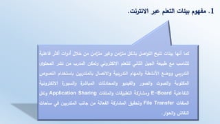 1.‫االنترنت‬ ‫عبر‬ ‫التعلم‬ ‫بيئات‬ ‫مفهوم‬.
‫كما‬‫أنها‬‫بيئات‬‫تتيح‬‫اصل‬‫و‬‫الت‬‫بشكل‬‫امن‬‫ز‬‫مت‬‫وغير‬‫امن‬‫ز‬‫مت‬‫من‬‫خالل‬‫ات‬‫و‬‫أد‬‫أكث‬‫ر‬‫فاعلية‬
‫تتناسب‬‫مع‬‫طبيعة‬‫الجيل‬‫الثاني‬‫للتعلم‬‫االلكتروني‬‫وتمكن‬‫المدرب‬‫من‬‫نشر‬‫ا‬‫ى‬‫لمحتو‬
‫التدريبي‬‫ووضع‬‫األنشطة‬‫المهام‬‫و‬‫التدريبية‬‫االتصال‬‫و‬‫بالمتدربين‬‫باستخد‬‫ام‬‫النصوص‬
‫المكتوبة‬‫الصوت‬‫و‬‫الصور‬‫و‬‫الفيديو‬‫و‬‫المحادثات‬‫و‬‫ة‬‫المباشر‬‫ة‬‫السبور‬‫و‬‫االلكتر‬‫ونية‬
‫التفاعلية‬E-Board‫ومشاركة‬‫التطبيقات‬‫الملفات‬‫و‬Application Sharing‫ونفل‬
‫الملفات‬File Transfer‫وتحقيق‬‫المشاركة‬‫الفعالة‬‫من‬‫جانب‬‫المتدربين‬‫في‬‫ساح‬‫ات‬
‫النقاش‬‫ار‬‫و‬‫الح‬‫و‬.
 