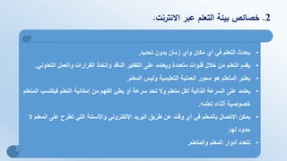 2.‫االنترنت‬ ‫عبر‬ ‫التعلم‬ ‫بيئة‬ ‫خصائص‬.
•‫تحديد‬ ‫بدون‬ ‫زمان‬ ‫وأي‬ ‫مكان‬ ‫أي‬ ‫في‬ ‫التعلم‬ ‫يحدث‬.
•‫الت‬ ‫والعمل‬ ‫القرارات‬ ‫واتخاذ‬ ‫الناقد‬ ‫التفكير‬ ‫على‬ ‫ويعتمد‬ ‫متعددة‬ ‫قنوات‬ ‫خالل‬ ‫من‬ ‫التعلم‬ ‫يقدم‬‫عاوني‬.
•‫المعلم‬ ‫وليس‬ ‫التعليمية‬ ‫العملية‬ ‫محور‬ ‫هو‬ ‫المتعلم‬ ‫يعتبر‬.
•‫فيكت‬ ‫التعلم‬ ‫إمكانية‬ ‫من‬ ‫الفهم‬ ‫بطئ‬ ‫أو‬ ‫سرعة‬ ‫تحد‬ ‫وال‬ ‫متعلم‬ ‫لكل‬ ‫الذاتية‬ ‫السرعة‬ ‫على‬ ‫يعتمد‬‫المتعلم‬ ‫سب‬
‫تعلمه‬ ‫أثناء‬ ‫خصوصية‬.
•‫على‬ ‫تطرح‬ ‫التي‬ ‫واألسئلة‬ ‫اإللكتروني‬ ‫البريد‬ ‫طريق‬ ‫عن‬ ‫وقت‬ ‫أي‬ ‫في‬ ‫بالمعلم‬ ‫االتصال‬ ‫يمكن‬‫ال‬ ‫المعلم‬
‫لها‬ ‫حدود‬.
•‫والمتعلم‬ ‫المعلم‬ ‫أدوار‬ ‫تتعدد‬.
 