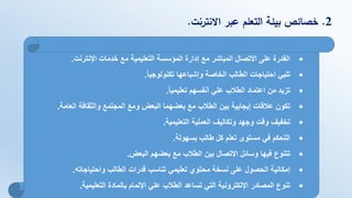 2.‫االنترنت‬ ‫عبر‬ ‫التعلم‬ ‫بيئة‬ ‫خصائص‬.
•‫اإلنترنت‬ ‫خدمات‬ ‫مع‬ ‫التعليمية‬ ‫المؤسسة‬ ‫إدارة‬ ‫مع‬ ‫المباشر‬ ‫االتصال‬ ‫على‬ ‫القدرة‬.
•‫تكنولوجيا‬ ‫وإشباعها‬ ‫الخاصة‬ ‫الطالب‬ ‫احتياجات‬ ‫تلبي‬.
•‫تعليميا‬ ‫أنفسهم‬ ‫علي‬ ‫الطالب‬ ‫اعتماد‬ ‫من‬ ‫تزيد‬.
•‫العامة‬ ‫والثقافة‬ ‫المجتمع‬ ‫ومع‬ ‫البعض‬ ‫بعضهما‬ ‫مع‬ ‫الطالب‬ ‫بين‬ ‫إيجابية‬ ‫عالقات‬ ‫تكون‬.
•‫التعليمية‬ ‫العملية‬ ‫وتكاليف‬ ‫وجهد‬ ‫وقت‬ ‫تخفيف‬.
•‫بسهولة‬ ‫طالب‬ ‫كل‬ ‫تعلم‬ ‫مستوى‬ ‫في‬ ‫التحكم‬.
•‫البعض‬ ‫بعضهم‬ ‫مع‬ ‫الطالب‬ ‫بين‬ ‫االتصال‬ ‫وسائل‬ ‫فيها‬ ‫تتنوع‬.
•‫واحتياجاته‬ ‫الطالب‬ ‫قدرات‬ ‫تناسب‬ ‫تعليمي‬ ‫محتوي‬ ‫نسخة‬ ‫على‬ ‫الحصول‬ ‫إمكانية‬.
•‫التعليمية‬ ‫بالمادة‬ ‫اإللمام‬ ‫علي‬ ‫الطالب‬ ‫تساعد‬ ‫التي‬ ‫اإللكترونية‬ ‫المصادر‬ ‫تنوع‬.
 