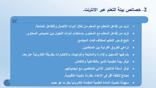 2.‫االنترنت‬ ‫عبر‬ ‫التعلم‬ ‫بيئة‬ ‫خصائص‬.
•‫المتاحة‬ ‫والتفاعل‬ ‫االتصال‬ ‫أدوات‬ ‫خالل‬ ‫من‬ ‫المعلم‬ ‫مع‬ ‫المتعلم‬ ‫تفاعل‬ ‫من‬ ‫تزيد‬.
•‫المحتوى‬ ‫نصوص‬ ‫بين‬ ‫التجول‬ ‫أدوات‬ ‫باستخدام‬ ‫المحتوى‬ ‫مع‬ ‫المتعلم‬ ‫تفاعل‬ ‫من‬ ‫تزيد‬.
•‫المجتمع‬ ‫فئات‬ ‫لمختلف‬ ‫التعليم‬ ‫فرص‬ ‫تتيح‬.
•‫المتعلمين‬ ‫بين‬ ‫الفردية‬ ‫الفروق‬ ‫تراعي‬.
•‫ب‬ ‫عن‬ ‫إلكترونية‬ ‫بطريقة‬ ‫واالختبارات‬ ‫والواجبات‬ ‫والمتابعة‬ ‫واإلدارة‬ ‫التسجيل‬ ‫فيها‬ ‫يتم‬‫عد‬.
•‫والتكامل‬ ‫بالتفاعلية‬ ‫تتميز‬ ‫تعليمية‬ ‫بيئة‬ ‫توفر‬.
•‫مع‬ ‫للمتعلمين‬ ‫الذاتي‬ ‫لالختبار‬ ‫أسئلة‬ ‫توفر‬‫إيجابياتهم‬.
•‫التقليدية‬ ‫بالبيئة‬ ‫مقارنة‬ ‫اإلعداد‬ ‫في‬ ‫أقل‬ ‫لتكلفة‬ ‫تحتاج‬.
•‫جديد‬ ‫هو‬ ‫ما‬ ‫بكل‬ ‫إلكترونيا‬ ‫المقدمة‬ ‫العلمية‬ ‫المادة‬ ‫تحديث‬ ‫سهولة‬
 