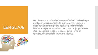 LENGUAJE
 No obstante, a todo ello hay que añadir el hecho de que
existen muchas maneras de lenguaje. En cuanto a la
clasificación que se podría realizar partiendo de la
forma de expresarse un hombre o una mujer podemos
decir que existe tanto el lenguaje culto como el
grosero, el coloquial o incluso el técnico.
 