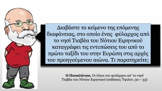 Διαβάστε το κείμενο της επόμενης
διαφάνειας, στο οποίο ένας φύλαρχος από
το νησί Τιαβέα του Νότιου Ειρηνικού
καταγράφει τις εντυπώσεις του από το
πρώτο ταξίδι του στην Ευρώπη στις αρχές
του προηγούμενου αιώνα. Τι παρατηρείτε;
Ο Παπαλάνγκι, Οι λόγοι του φυλάρχου απ’ το νησί
Τιαβέα του Νότιου Ειρηνικού (εκδόσεις Ύψιλον, 30 – 33)
 