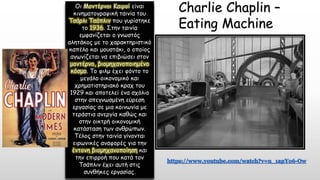 Charlie Chaplin –
Eating Machine
Οι Μοντέρνοι Καιροί είναι
κινηματογραφική ταινία του
Τσάρλι Τσάπλιν που γυρίστηκε
το 1936. Στην ταινία
εμφανίζεται ο γνωστός
αλητάκος με το χαρακτηριστικό
καπέλο και μουστάκι, ο οποίος
αγωνίζεται να επιβιώσει στον
μοντέρνο, βιομηχανοποιημένο
κόσμο. Το φιλμ έχει φόντο το
μεγάλο οικονομικό και
χρηματιστηριακό κραχ του
1929 και αποτελεί ένα σχόλιο
στην απεγνωσμένη εύρεση
εργασίας σε μια κοινωνία με
τεράστια ανεργία καθώς και
στην οικτρή οικονομική
κατάσταση των ανθρώπων.
Τέλος στην ταινία γίνονται
ειρωνικές αναφορές για την
έντονη βιομηχανοποίηση και
την επιρροή που κατά τον
Τσάπλιν έχει αυτή στις
συνθήκες εργασίας.
 