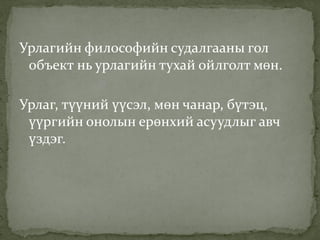 Урлагийн философийн судалгааны гол
объект нь урлагийн тухай ойлголт мөн.
Урлаг, түүний үүсэл, мөн чанар, бүтэц,
үүргийн онолын ерөнхий асуудлыг авч
үздэг.
 