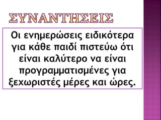Οι συναντήσεις μας θα γίνονται μια
φορά περίπου το μήνα για να συζητάμε
 την πρόοδο των παιδιών ,
 διαφορά προβλήματα που μπορεί να
προκύψουν,
 τη συνεργασία μας στα σχέδια εργασίας
(projects) κτλ.
Οι ενημερώσεις ειδικότερα
για κάθε παιδί πιστεύω ότι
είναι καλύτερο να είναι
προγραμματισμένες για
ξεχωριστές μέρες και ώρες.
 