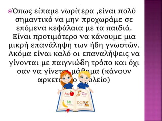 Όπως είπαμε νωρίτερα ,είναι πολύ
σημαντικό να μην προχωράμε σε
επόμενα κεφάλαια με τα παιδιά.
Είναι προτιμότερο να κάνουμε μια
μικρή επανάληψη των ήδη γνωστών.
Ακόμα είναι καλό οι επαναλήψεις να
γίνονται με παιγνιώδη τρόπο και όχι
σαν να γίνεται μάθημα (κάνουν
αρκετό στο σχολείο)
 