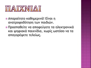  Απαραίτητο καθημερινά! Είναι η
ανατροφοδότηση των παιδιών.
 Προσπαθείτε να αποφεύγετε τα ηλεκτρονικά
και ψηφιακά παιχνίδια, χωρίς ωστόσο να τα
απαγορέψετε τελείως.
 