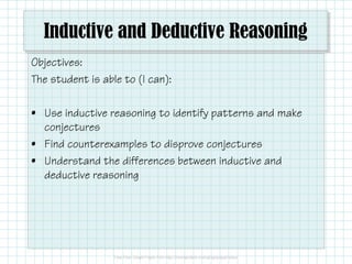 Inductive and Deductive Reasoning
Objectives:
The student is able to (I can):
• Use inductive reasoning to identify patterns and make
conjectures
• Find counterexamples to disprove conjectures
• Understand the differences between inductive and
deductive reasoning
 