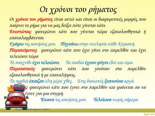 Οι χρόνοι του ρήματος
Οι χρόνοι του ρήματος είναι οκτώ και είναι οι διαφορετικές μορφές που
παίρνει το ρήμα για να μας δείξει πότε γίνεται κάτι.
Ενεστώτας: φανερώνει κάτι που γίνεται τώρα εξακολουθητικά ή
επαναλαμβάνεται.
Γράφω τις ασκήσεις μου. Πηγαίνω στην εκκλησία κάθε Κυριακή.
Παρακείμενος: φανερώνει κάτι που έχει γίνει στο παρελθόν και έχει
τελειώσει τώρα
Το παιχνίδι έχει τελειώσει. Τα παιδιά έχουν φύγει εδώ και ώρα.
Παρατατικός: φανερώνει κάτι που γινόταν στο παρελθόν
εξακολουθητικά ή με επαναλήψεις.
Τα παιδιά έπαιζαν όλη μέρα χθες. Στις διακοπές ξυπνούσα αργά.
Αόριστος: φανερώνει κάτι που έγινε στο παρελθόν και φαίνεται σα να
έγινε για μια στιγμή.
Έκανα τις ασκήσεις μου. Τελείωσα νωρίς σήμερα.
Επιμέλεια: Χρήστος Χαρμπής σελίδα 9
 