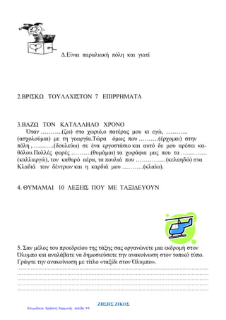 Δ.Είναι παραλιακή πόλη και γιατί
2.ΒΡΙΣΚΩ ΤΟΥΛΑΧΙΣΤΟΝ 7 ΕΠΙΡΡΗΜΑΤΑ
3.ΒΑΖΩ ΤΟΝ ΚΑΤΑΛΛΗΛΟ ΧΡΟΝΟ
Όταν ………..(ζω) στο χωριό,ο πατέρας μου κι εγώ, ………..
(ασχολούμαι) με τη γεωργία.Τώρα όμως που ……….(έρχομαι) στην
πόλη , ……….(δουλεύω) σε ένα εργοστάσιο και αυτό δε μου αρέσει κα-
θόλου.Πολλές φορές ……….(θυμάμαι) τα χωράφια μας που τα ………….
(καλλιεργώ), τον καθαρό αέρα, τα πουλιά που ……………(κελαηδώ) στα
Κλαδιά των δέντρων και η καρδιά μου ………..(κλαίω).
4. ΘΥΜΑΜΑΙ 10 ΛΕΞΕΙΣ ΠΟΥ ΜΕ ΤΑΞΙΔΕΥΟΥΝ
5. Σαν μέλος του προεδρείου της τάξης σας οργανώνετε μια εκδρομή στον
Όλυμπο και αναλάβατε να δημοσιεύσετε την ανακοίνωση στον τοπικό τύπο.
Γράψτε την ανακοίνωση με τίτλο «ταξίδι στον Όλυμπο».
………………………………………………………………………………………………………………
………………………………………………………………………………………………………………
………………………………………………………………………………………………………………
………………………………………………………………………………………………………………
………………………………………………………………………………………………………………
ΖΗΣΗΣ ΖΙΚΟΣ
Επιμέλεια: Χρήστος Χαρμπής σελίδα 99
 