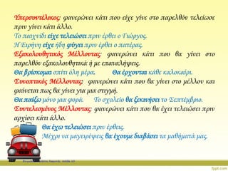 Υπερσυντέλικος: φανερώνει κάτι που είχε γίνε στο παρελθόν τελείωσε
πριν γίνει κάτι άλλο.
Το παιχνίδι είχε τελειώσει πριν έρθει ο Γιώργος.
Η Ειρήνη είχε ήδη φύγει πριν έρθει ο πατέρας.
Εξακολουθητικός Μέλλοντας: φανερώνει κάτι που θα γίνει στο
παρελθόν εξακολουθητικά ή με επαναλήψεις.
Θα βρίσκομαι σπίτι όλη μέρα. Θα έρχονται κάθε καλοκαίρι.
Συνοπτικός Μέλλοντας: φανερώνει κάτι που θα γίνει στο μέλλον και
φαίνεται πως θα γίνει για μια στιγμή.
Θα παίξω μόνο μια φορά. Το σχολείο θα ξεκινήσει το Σεπτέμβριο.
Συντελεσμένος Μέλλοντας: φανερώνει κάτι που θα έχει τελειώσει πριν
αρχίσει κάτι άλλο.
Θα έχω τελειώσει πριν έρθεις.
Μέχρι να μαγειρέψεις θα έχουμε διαβάσει τα μαθήματά μας.
Επιμέλεια: Χρήστος Χαρμπής σελίδα 10
 
