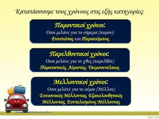 Κατατάσσουμε τους χρόνους στις εξής κατηγορίες:
Παροντικοί χρόνοι:
Όσοι μιλάνε για το σήμερα (παρόν):
Ενεστώτας και Παρακείμενος
Παρελθοντικοί χρόνοι:
Όσοι μιλάνε για το χθες (παρελθόν)
Παρατατικός, Αόριστος, Υπερσυντέλικος
Μελλοντικοί χρόνοι:
Όσοι μιλάνε για το αύριο (Μέλλον)
Συνοπτικός Μέλλοντας, Εξακολουθητικός
Μέλλοντας, Συντελεσμένος Μέλλοντας
Επιμέλεια: Χρήστος Χαρμπής σελίδα 11
 