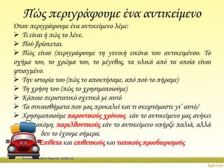Πώς περιγράφουμε ένα αντικείμενο
Όταν περιγράφουμε ένα αντικείμενο λέμε:
 Τι είναι ή πώς το λένε.
 Πού βρίσκεται.
 Πώς είναι (περιγράφουμε τη γενική εικόνα του αντικειμένου. Το
σχήμα του, το χρώμα του, το μέγεθος, τα υλικά από τα οποία είναι
φτιαγμένο.
 Την ιστορία του (πώς το αποκτήσαμε, από πού το πήραμε)
 Τη χρήση του (πώς το χρησιμοποιούμε)
 Κάποιο περιστατικό σχετικά με αυτό
 Τα συναισθήματα που μας προκαλεί και τι σκεφτόμαστε γι’ αυτό/
 Χρησιμοποιούμε παροντικούς χρόνους εάν το αντικείμενο μας ανήκει
ακόμη, παρελθοντικούς εάν το αντικείμενο υπήρξε παλιά, αλλά
δεν το έχουμε σήμερα.
Επίθετα και επιθετικούς και τοπικούς προσδιορισμούς
Επιμέλεια: Χρήστος Χαρμπής σελίδα 12
 