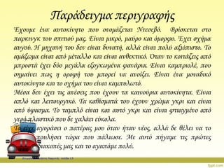 Παράδειγμα περιγραφής
Έχουμε ένα αυτοκίνητο που ονομάζεται Ντεσεβό. Βρίσκεται στο
παρκινγκ του σπιτιού μας. Είναι μικρό, μαύρο και όμορφο. Έχει σχήμα
αυγού. Η μηχανή του δεν είναι δυνατή, αλλά είναι πολύ αξιόπιστο. Το
αμάξωμα είναι από μέταλλο και είναι ανθεκτικό. Όταν το κοιτάζεις από
μπροστά έχει δύο μεγάλα εξογκωμένα φανάρια. Είναι καμπριολέ, που
σημαίνει πως η οροφή του μπορεί να ανοίξει. Είναι ένα μοναδικό
αυτοκίνητο και το σχήμα του είναι καμπυλωτό.
Μέσα δεν έχει τις ανέσεις που έχουν τα καινούρια αυτοκίνητα. Είναι
απλό και λειτουργικό. Τα καθίσματά του έχουν χρώμα γκρι και είναι
από ύφασμα. Το ταμπλό είναι και αυτό γκρι και είναι φτιαγμένο από
γερό πλαστικό που δε χαλάει εύκολα.
Το είχε αγοράσει ο πατέρας μου όταν ήταν νέος, αλλά δε θέλει να το
πουλήσει τώρα που πάλιωσε. Με αυτό πήγαμε τις πρώτες
διακοπές μας και το αγαπάμε πολύ.
Επιμέλεια: Χρήστος Χαρμπής σελίδα 13
 
