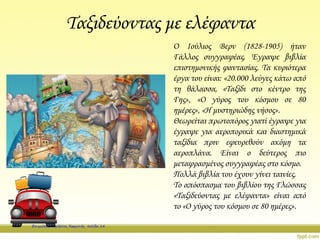 Ταξιδεύοντας με ελέφαντα
Ο Ιούλιος Βερν (1828-1905) ήταν
Γάλλος συγγραφέας. Έγραψε βιβλία
επιστημονικής φαντασίας. Τα κυριότερα
έργα του είναι: «20.000 λεύγες κάτω από
τη θάλασσα, «Ταξίδι στο κέντρο της
Γης», «Ο γύρος του κόσμου σε 80
ημέρες», «Η μυστηριώδης νήσος».
Θεωρείται πρωτοπόρος γιατί έγραψε για
έγραψε για αεροπορικά και διαστημικά
ταξίδια πριν εφευρεθούν ακόμη τα
αεροπλάνα. Είναι ο δεύτερος πιο
μεταφρασμένος συγγραφέας στο κόσμο.
Πολλά βιβλία του έχουν γίνει ταινίες.
Το απόσπασμα του βιβλίου της Γλώσσας
«Ταξιδεύοντας με ελέφαντα» είναι από
το «Ο γύρος του κόσμου σε 80 ημέρες».
Επιμέλεια: Χρήστος Χαρμπής σελίδα 14
 