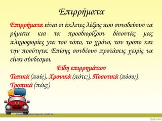 Επιρρήματα
Επιρρήματα είναι οι άκλιτες λέξεις που συνοδεύουν τα
ρήματα και τα προσδιορίζουν δίνοντάς μας
πληροφορίες για τον τόπο, το χρόνο, τον τρόπο και
την ποσότητα. Επίσης συνδέουν προτάσεις χωρίς να
είναι σύνδεσμοι.
Είδη επιρρημάτων
Τοπικά (πού;), Χρονικά (πότε;), Ποσοτικά (πόσο;),
Τροπικά (πώς;)
Επιμέλεια: Χρήστος Χαρμπής σελίδα 16
 