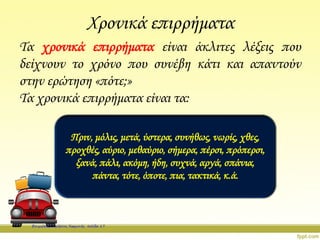 Χρονικά επιρρήματα
Τα χρονικά επιρρήματα είναι άκλιτες λέξεις που
δείχνουν το χρόνο που συνέβη κάτι και απαντούν
στην ερώτηση «πότε;»
Τα χρονικά επιρρήματα είναι τα:
Πριν, μόλις, μετά, ύστερα, συνήθως, νωρίς, χθες,
προχθές, αύριο, μεθαύριο, σήμερα, πέρσι, πρόπερσι,
ξανά, πάλι, ακόμη, ήδη, συχνά, αργά, σπάνια,
πάντα, τότε, όποτε, πια, τακτικά, κ.ά.
Επιμέλεια: Χρήστος Χαρμπής σελίδα 17
 