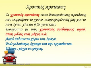 Χρονικές προτάσεις
Οι χρονικές προτάσεις είναι δευτερεύουσες προτάσεις
που εκφράζουν το χρόνο, πληροφορώντας μας για το
πότε έγινε, γίνεται ή θα γίνει κάτι.
Εισάγονται με τους χρονικούς συνδέσμους: αφού,
όταν, μόλις, ενώ, μέχρι, κ.ά.
Αφού έπλυνε τα χέρια του, έφαγε.
Ενώ μιλούσαμε, έγραφε και την εργασία του.
Κάθισε , μέχρι να φύγεις.
Επιμέλεια: Χρήστος Χαρμπής σελίδα 18
 