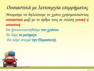 Ουσιαστικά με λειτουργία επιρρήματος
Μπορούμε να δηλώσουμε το χρόνο χρησιμοποιώντας
ουσιαστικά μαζί με το άρθρο τους σε πτώση γενική ή
αιτιατική.
Θα ξανασυναντηθούμε του χρόνου.
Τα λέμε το μεσημέρι.
Θα πάμε σινεμά την Παρασκευή.
Επιμέλεια: Χρήστος Χαρμπής σελίδα 19
 