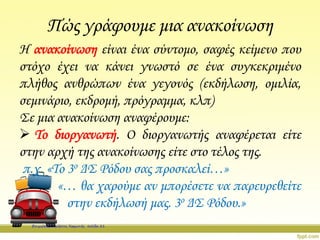 Πώς γράφουμε μια ανακοίνωση
Η ανακοίνωση είναι ένα σύντομο, σαφές κείμενο που
στόχο έχει να κάνει γνωστό σε ένα συγκεκριμένο
πλήθος ανθρώπων ένα γεγονός (εκδήλωση, ομιλία,
σεμινάριο, εκδρομή, πρόγραμμα, κλπ)
Σε μια ανακοίνωση αναφέρουμε:
 Το διοργανωτή. Ο διοργανωτής αναφέρεται είτε
στην αρχή της ανακοίνωσης είτε στο τέλος της.
π.χ. «Το 3ο ΔΣ Ρόδου σας προσκαλεί…»
«… θα χαρούμε αν μπορέσετε να παρευρεθείτε
στην εκδήλωσή μας. 3ο ΔΣ Ρόδου.»
Επιμέλεια: Χρήστος Χαρμπής σελίδα 21
 