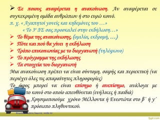  Σε ποιους αναφέρεται η ανακοίνωση. Αν αναφέρεται σε
συγκεκριμένη ομάδα ανθρώπων ή στο ευρώ κοινό.
π. χ. « Αγαπητοί γονείς και κηδεμόνες του …»
« Το 3ο ΔΣ σας προσκαλεί στην εκδήλωση…»
 Το θέμα της ανακοίνωσης. (ομιλία, εκδρομή, …)
 Πότε και πού θα γίνει η εκδήλωση
 Τρόπο επικοινωνίας με το διοργανωτή (τηλέφωνο)
 Το πρόγραμμα της εκδήλωσης
 Τα στοιχεία του διοργανωτή
Μια ανακοίνωση πρέπει να είναι σύντομη, σαφής και περιεκτική (να
περιέχει όλες τις απαραίτητες πληροφορίες)
Το ύφος μπορεί να είναι επίσημο ή ανεπίσημο, ανάλογα με
το κοινό στο οποίο απευθύνεται (ενήλικες ή παιδιά)
Χρησιμοποιούμε χρόνο Μέλλοντα ή Ενεστώτα στο β΄ ή γ΄
πρόσωπο πληθυντικού.
Επιμέλεια: Χρήστος Χαρμπής σελίδα 22
 