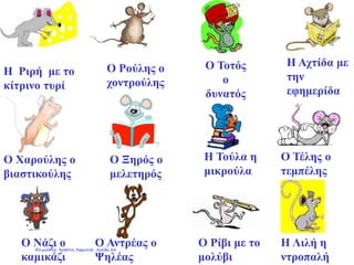 Η Ριρή με το
κίτρινο τυρί
Ο Ρούλης ο
χοντρούλης
Ο Τοτός
ο
δυνατός
Η Αχτίδα με
την
εφημερίδα
Ο Χαρούλης ο
βιαστικούλης
Ο Ξηρός ο
μελετηρός
Η Τούλα η
μικρούλα
Ο Τέλης ο
τεμπέλης
Ο Νάζι ο
καμικάζι
Η Λιλή η
ντροπαλή
Ο Ρίβι με το
μολύβι
Ο Αντρέας ο
Ψηλέας
Επιμέλεια: Χρήστος Χαρμπής σελίδα 24
 